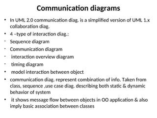 Communication diagrams
• In UML 2.0 communication diag. is a simplified version of UML 1.x
collaboration diag.
• 4 –type of interaction diag.:
- Sequence diagram
- Communication diagram
- interaction overview diagram
- timing diagram
• model interaction between object
• communication diag. represent combination of info. Taken from
class, sequence ,use case diag. describing both static & dynamic
behavior of system
• it shows message flow between objects in OO application & also
imply basic association between classes
 