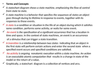 • Terms and Concepts
 A statechart diagram shows a state machine, emphasizing the flow of control
from state to state.
 A state machine is a behavior that specifies the sequences of states an object
goes through during its lifetime in response to events, together with its
responses to those events.
 A state is a condition or situation in the life of an object during which it satisfies
some condition, performs some activity, or waits for some event.
 An event is the specification of a significant occurrence that has a location in
time and space. In the context of state machines, an event is an occurrence
of a stimulus that can trigger a state transition.
 A transition is a relationship between two states indicating that an object in
the first state will perform certain actions and enter the second state when a
specified event occurs and specified conditions are satisfied.
 An activity is ongoing nonatomic execution within a state machine. An action
is an executable atomic computation that results in a change in state of the
model or the return of a value.
 Graphically, a statechart diagram is a collection of vertices and arcs.
 
