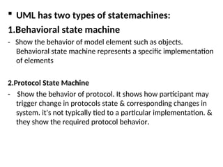  UML has two types of statemachines:
1.Behavioral state machine
- Show the behavior of model element such as objects.
Behavioral state machine represents a specific implementation
of elements
2.Protocol State Machine
- Show the behavior of protocol. It shows how participant may
trigger change in protocols state & corresponding changes in
system. it's not typically tied to a particular implementation. &
they show the required protocol behavior.
 