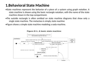 1.Behavioral State Machine
•State machines represent the behavior of a piece of a system using graph notation. A
state machine is shown using the basic rectangle notation, with the name of the state
machine shown in the top compartment.
•The outside rectangle is often omitted on state machine diagrams that show only a
single state machine. The metaclass is simply state machine
•Figure shows a simple state machine modeling a soda machine.
 