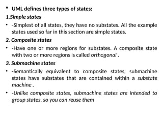  UML defines three types of states:
1.Simple states
• -Simplest of all states, they have no substates. All the example
states used so far in this section are simple states.
2. Composite states
• -Have one or more regions for substates. A composite state
with two or more regions is called orthogonal .
3. Submachine states
• -Semantically equivalent to composite states, submachine
states have substates that are contained within a substate
machine .
• -Unlike composite states, submachine states are intended to
group states, so you can reuse them
 