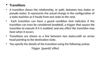  Transitions
• A transition shows the relationship, or path, between two states or
pseudo states. It represents the actual change in the configuration of
a state machine as it heads from one state to the next.
• Each transition can have a guard condition that indicates if the
transition can even be considered (enabled), a trigger that causes the
transition to execute if it is enabled, and any effect the transition may
have when it occurs.
• Transitions are shown as a line between two states,with an arrow
head pointing to the destination state.
• You specify the details of the transition using the following syntax:
Trigger [guard]/ effect
 