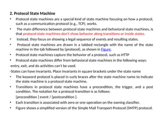 2. Protocol State Machine
• Protocol state machines are a special kind of state machine focusing on how a protocol,
such as a communication protocol (e.g., TCP), works.
• The main difference between protocol state machines and behavioral state machines, is
that protocol state machines don't show behavior along transitions or inside states.
• Instead, they focus on showing a legal sequence of events and resulting states.
• Protocol state machines are drawn in a tabbed rectangle with the name of the state
machine in the tab followed by {protocol}, as shown in Figure.
• Protocol state machines capture the behavior of a protocol, such as HTTP
• Protocol state machines differ from behavioral state machines in the following ways:
-entry, exit, and do activities can't be used.
-States can have invariants. Place invariants in square brackets under the state name
• The keyword protocol is placed in curly braces after the state machine name to indicate
the state machine is a protocol state machine.
• Transitions in protocol state machines have a precondition, the trigger, and a post
condition. The notation for a protocol transition is as follows:
[precondition ] event / [postcondition ].
• Each transition is associated with zero or one operation on the owning classifier.
• Figure shows a simplified version of the Simple Mail Transport Protocol (SMTP) protocol.
 