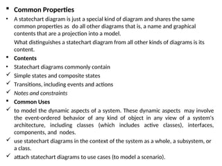  Common Properties
• A statechart diagram is just a special kind of diagram and shares the same
common properties as do all other diagrams that is, a name and graphical
contents that are a projection into a model.
What distinguishes a statechart diagram from all other kinds of diagrams is its
content.
 Contents
• Statechart diagrams commonly contain
 Simple states and composite states
 Transitions, including events and actions
 Notes and constraints
 Common Uses
 to model the dynamic aspects of a system. These dynamic aspects may involve
the event-ordered behavior of any kind of object in any view of a system's
architecture, including classes (which includes active classes), interfaces,
components, and nodes.
 use statechart diagrams in the context of the system as a whole, a subsystem, or
a class.
 attach statechart diagrams to use cases (to model a scenario).
 