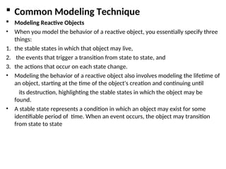  Common Modeling Technique
 Modeling Reactive Objects
• When you model the behavior of a reactive object, you essentially specify three
things:
1. the stable states in which that object may live,
2. the events that trigger a transition from state to state, and
3. the actions that occur on each state change.
• Modeling the behavior of a reactive object also involves modeling the lifetime of
an object, starting at the time of the object's creation and continuing until
its destruction, highlighting the stable states in which the object may be
found.
• A stable state represents a condition in which an object may exist for some
identifiable period of time. When an event occurs, the object may transition
from state to state
 