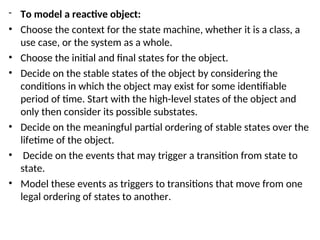 - To model a reactive object:
• Choose the context for the state machine, whether it is a class, a
use case, or the system as a whole.
• Choose the initial and final states for the object.
• Decide on the stable states of the object by considering the
conditions in which the object may exist for some identifiable
period of time. Start with the high-level states of the object and
only then consider its possible substates.
• Decide on the meaningful partial ordering of stable states over the
lifetime of the object.
• Decide on the events that may trigger a transition from state to
state.
• Model these events as triggers to transitions that move from one
legal ordering of states to another.
 