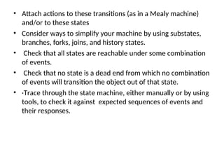 • Attach actions to these transitions (as in a Mealy machine)
and/or to these states
• Consider ways to simplify your machine by using substates,
branches, forks, joins, and history states.
• Check that all states are reachable under some combination
of events.
• Check that no state is a dead end from which no combination
of events will transition the object out of that state.
• ·Trace through the state machine, either manually or by using
tools, to check it against expected sequences of events and
their responses.
 