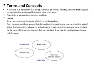  Terms and Concepts
• A use case is a description of a set of sequences of actions, including variants, that a system
performs to yield an observable result of value to an actor.
• Graphically, a use case is rendered as an ellipse.
 Names
• A use case name must be unique within its enclosing package
• Every use case must have a name that distinguishes it from other use cases. A name is a textual
string. That name alone is known as a simple name; a path name is the use case name prefixed
by the name of the package in which that use case lives. A use case is typically drawn showing
only its name,
 