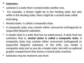  Substates:
• substate is a state that's nested inside another one.
• For example, a Heater might be in the Heating state, but also
while in the Heating state, there might be a nested state called
Activating.
• Nested states is called a composite state.
• A composite state may contain either concurrent (orthogonal) or
sequential (disjoint) substates.
• A simple state is a state that has no substructure. A state that has
substates that is, nested states is called a composite state. A
composite state may contain either concurrent (orthogonal) or
sequential (disjoint) substates. In the UML, you render a
composite state just as you do a simple state, but with an optional
graphic compartment that shows a nested state machine.
• Substates may be nested to any level.
 