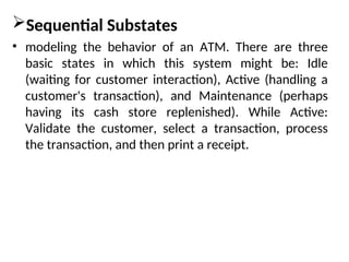 Sequential Substates
• modeling the behavior of an ATM. There are three
basic states in which this system might be: Idle
(waiting for customer interaction), Active (handling a
customer's transaction), and Maintenance (perhaps
having its cash store replenished). While Active:
Validate the customer, select a transaction, process
the transaction, and then print a receipt.
 