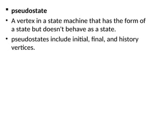  pseudostate
• A vertex in a state machine that has the form of
a state but doesn't behave as a state.
• pseudostates include initial, final, and history
vertices.
 
