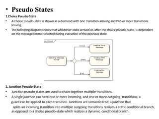 • Pseudo States
1.Choice Pseudo-State
• A choice pseudo-state is shown as a diamond with one transition arriving and two or more transitions
leaving.
• The following diagram shows that whichever state arrived at, after the choice pseudo-state, is dependent
on the message format selected during execution of the previous state.
2. Junction Pseudo-State
• Junction pseudo-states are used to chain together multiple transitions.
• A single junction can have one or more incoming, and one or more outgoing, transitions; a
guard can be applied to each transition. Junctions are semantic-free; a junction that
splits an incoming transition into multiple outgoing transitions realizes a static conditional branch,
as opposed to a choice pseudo-state which realizes a dynamic conditional branch.
 