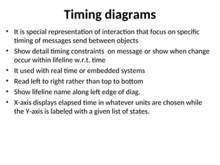 Timing diagrams
• It is special representation of interaction that focus on specific
timing of messages send between objects
• Show detail timing constraints on message or show when change
occur within lifeline w.r.t. time
• It used with real time or embedded systems
• Read left to right rather than top to bottom
• Show lifeline name along left edge of diag.
• X-axis displays elapsed time in whatever units are chosen while
the Y-axis is labeled with a given list of states.
 