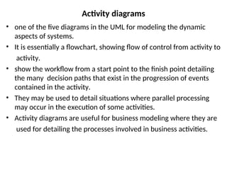 Activity diagrams
• one of the five diagrams in the UML for modeling the dynamic
aspects of systems.
• It is essentially a flowchart, showing flow of control from activity to
activity.
• show the workflow from a start point to the finish point detailing
the many decision paths that exist in the progression of events
contained in the activity.
• They may be used to detail situations where parallel processing
may occur in the execution of some activities.
• Activity diagrams are useful for business modeling where they are
used for detailing the processes involved in business activities.
 