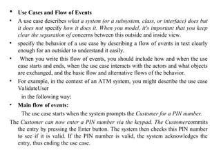  Use Cases and Flow of Events
• A use case describes what a system (or a subsystem, class, or interface) does but
it does not specify how it does it. When you model, it's important that you keep
clear the separation of concerns between this outside and inside view.
• specify the behavior of a use case by describing a flow of events in text clearly
enough for an outsider to understand it easily.
• When you write this flow of events, you should include how and when the use
case starts and ends, when the use case interacts with the actors and what objects
are exchanged, and the basic flow and alternative flows of the behavior.
• For example, in the context of an ATM system, you might describe the use case
ValidateUser
in the following way:
• Main flow of events:
The use case starts when the system prompts the Customer for a PIN number.
The Customer can now enter a PIN number via the keypad. The Customercommits
the entry by pressing the Enter button. The system then checks this PIN number
to see if it is valid. If the PIN number is valid, the system acknowledges the
entry, thus ending the use case.
 