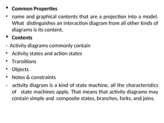  Common Properties
• name and graphical contents that are a projection into a model.
What distinguishes an interaction diagram from all other kinds of
diagrams is its content.
 Contents
- Activity diagrams commonly contain
• Activity states and action states
• Transitions
• Objects
• Notes & constraints
- activity diagram is a kind of state machine, all the characteristics
of state machines apply. That means that activity diagrams may
contain simple and composite states, branches, forks, and joins.
 