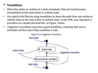  Transitions
• When the action or activity of a state completes, flow of control passes
immediately to the next action or activity state.
• You specify this flow by using transitions to show the path from one action or
activity state to the next action or activity state. In the UML, you represent a
transition as a simple directed line, as Figure shows.
• Triggerless transitions may have guard conditions, meaning that such a
transition will fire only if that condition is met;
 