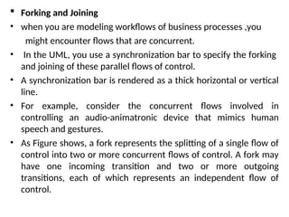  Forking and Joining
• when you are modeling workflows of business processes ,you
might encounter flows that are concurrent.
• In the UML, you use a synchronization bar to specify the forking
and joining of these parallel flows of control.
• A synchronization bar is rendered as a thick horizontal or vertical
line.
• For example, consider the concurrent flows involved in
controlling an audio-animatronic device that mimics human
speech and gestures.
• As Figure shows, a fork represents the splitting of a single flow of
control into two or more concurrent flows of control. A fork may
have one incoming transition and two or more outgoing
transitions, each of which represents an independent flow of
control.
 