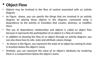  Object Flow
• Objects may be involved in the flow of control associated with an activity
diagram
• As Figure shows, you can specify the things that are involved in an activity
diagram by placing these objects in the diagram, connected using a
dependency to the activity or transition that creates, destroys, or modifies
them.
• This use of dependency relationships and objects is called an object flow
because it represents the participation of an object in a flow of control.
• In addition to showing the flow of an object through an activity diagram, you
can also show how its role, state and attribute values change.
• As shown in the figure, you represent the state of an object by naming its state
in brackets below the object's name.
• Similarly, you can represent the value of an object's attributes by rendering
them in a compartment below the object's name.
 