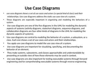 • use case diagram shows a set of use cases and actors (a special kind of class) and their
relationships. Use case diagrams address the static use case view of a system.
• These diagrams are especially important in organizing and modeling the behaviors of a
system.
• Use case diagrams are one of the five diagrams in the UML for modeling the dynamic
aspects of systems (activity diagrams, statechart diagrams, sequence diagrams, and
collaboration diagrams are four other kinds of diagrams in the UML for modeling the
dynamic aspects of systems).
• Use case diagrams are central to modeling the behavior of a system, a subsystem, or a
class. Each one shows a set of use cases and actors and their relationships.
• You apply use case diagrams to model the use case view of a system.
• Use case diagrams are important for visualizing, specifying, and documenting the
behavior of an element.
• They make systems, subsystems, and classes approachable and understandable by
presenting an outside view of how those elements may be used in context.
• Use case diagrams are also important for testing executable systems through forward
engineering and for comprehending executable systems through reverse engineering.
Use Case Diagrams
 