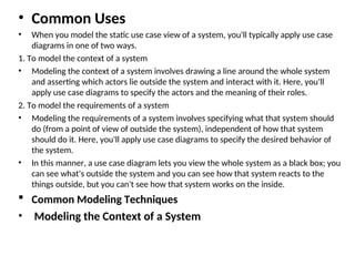 • Common Uses
• When you model the static use case view of a system, you'll typically apply use case
diagrams in one of two ways.
1. To model the context of a system
• Modeling the context of a system involves drawing a line around the whole system
and asserting which actors lie outside the system and interact with it. Here, you'll
apply use case diagrams to specify the actors and the meaning of their roles.
2. To model the requirements of a system
• Modeling the requirements of a system involves specifying what that system should
do (from a point of view of outside the system), independent of how that system
should do it. Here, you'll apply use case diagrams to specify the desired behavior of
the system.
• In this manner, a use case diagram lets you view the whole system as a black box; you
can see what's outside the system and you can see how that system reacts to the
things outside, but you can't see how that system works on the inside.
 Common Modeling Techniques
• Modeling the Context of a System
 