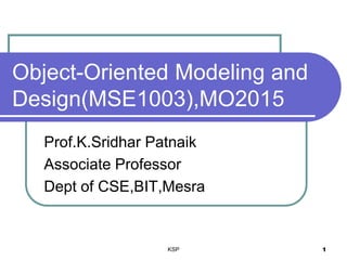 KSP 1
Object-Oriented Modeling and
Design(MSE1003),MO2015
Prof.K.Sridhar Patnaik
Associate Professor
Dept of CSE,BIT,Mesra
 