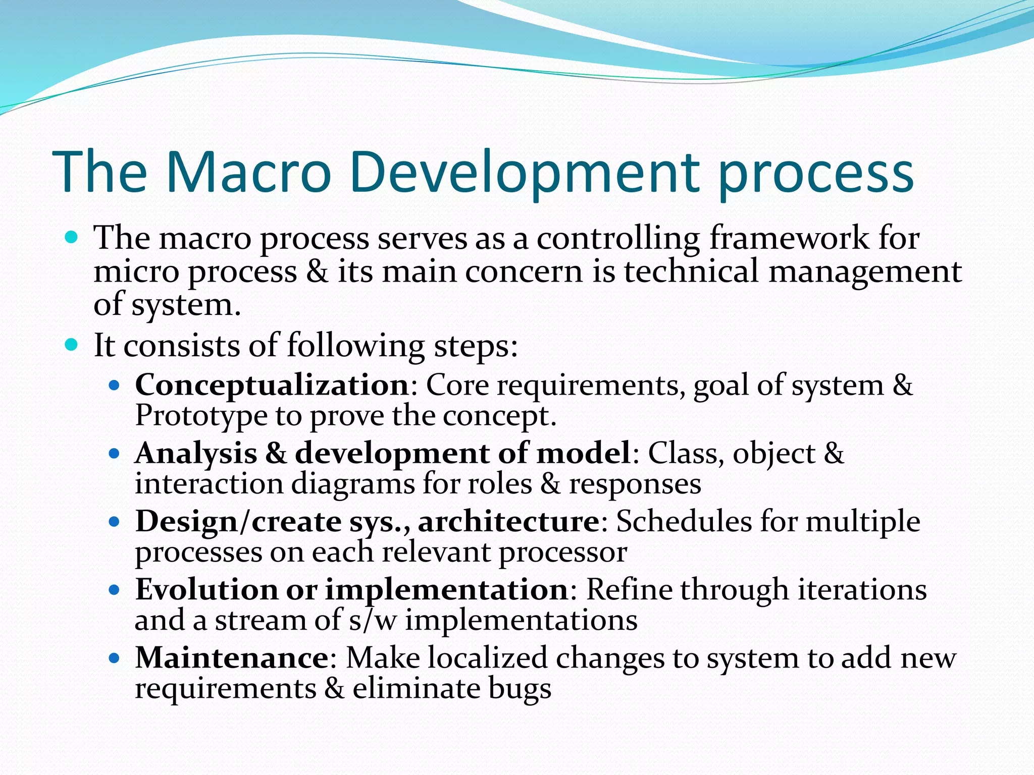 The Macro Development process
 The macro process serves as a controlling framework for
micro process & its main concern is technical management
of system.
 It consists of following steps:
 Conceptualization: Core requirements, goal of system &
Prototype to prove the concept.
 Analysis & development of model: Class, object &
interaction diagrams for roles & responses
 Design/create sys., architecture: Schedules for multiple
processes on each relevant processor
 Evolution or implementation: Refine through iterations
and a stream of s/w implementations
 Maintenance: Make localized changes to system to add new
requirements & eliminate bugs
 