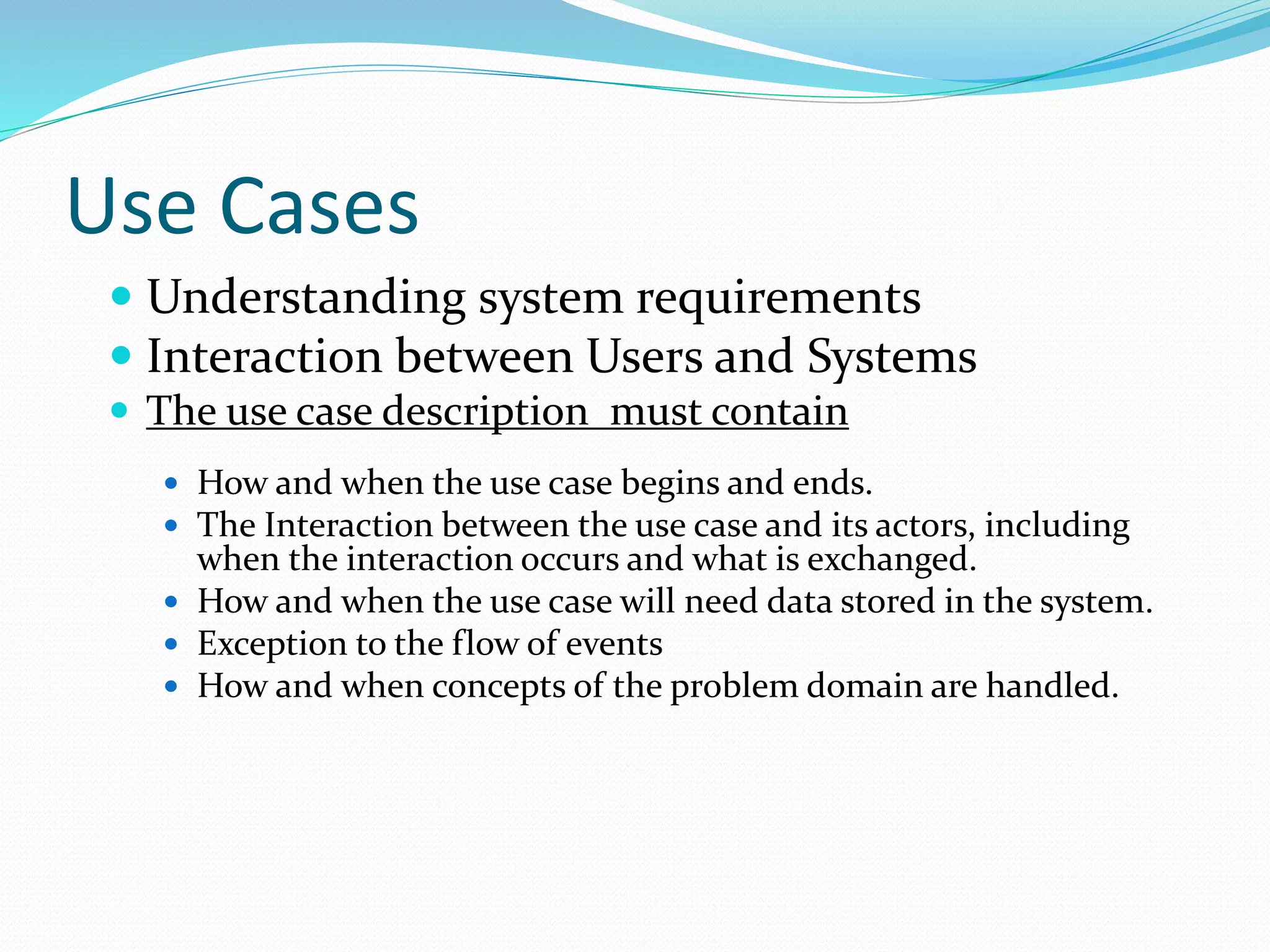 Use Cases
 Understanding system requirements
 Interaction between Users and Systems
 The use case description must contain
 How and when the use case begins and ends.
 The Interaction between the use case and its actors, including
when the interaction occurs and what is exchanged.
 How and when the use case will need data stored in the system.
 Exception to the flow of events
 How and when concepts of the problem domain are handled.
 