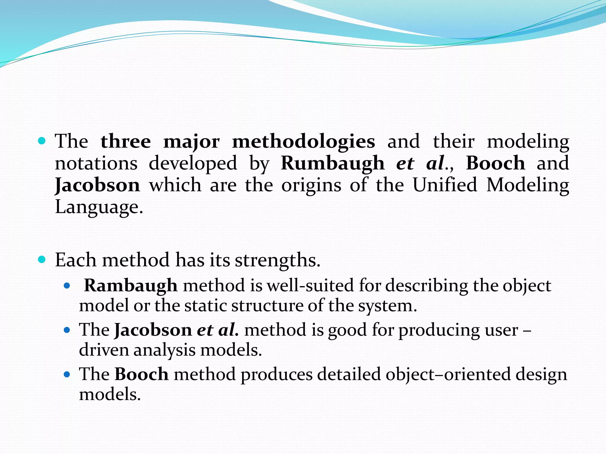 The three major methodologies and their modeling
notations developed by Rumbaugh et al., Booch and
Jacobson which are the origins of the Unified Modeling
Language.
 Each method has its strengths.
 Rambaugh method is well-suited for describing the object
model or the static structure of the system.
 The Jacobson et al. method is good for producing user –
driven analysis models.
 The Booch method produces detailed object–oriented design
models.
 