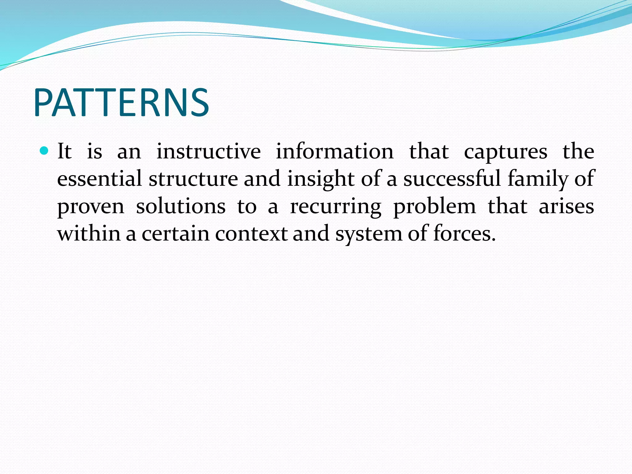 PATTERNS
 It is an instructive information that captures the
essential structure and insight of a successful family of
proven solutions to a recurring problem that arises
within a certain context and system of forces.
 