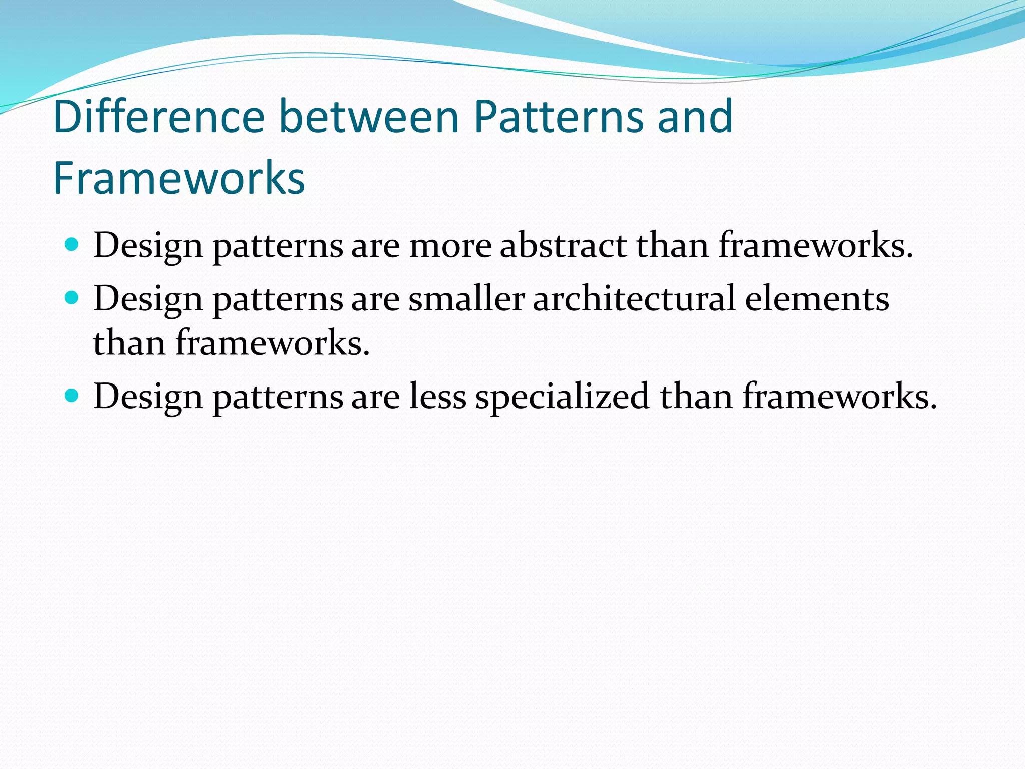 Difference between Patterns and
Frameworks
 Design patterns are more abstract than frameworks.
 Design patterns are smaller architectural elements
than frameworks.
 Design patterns are less specialized than frameworks.
 