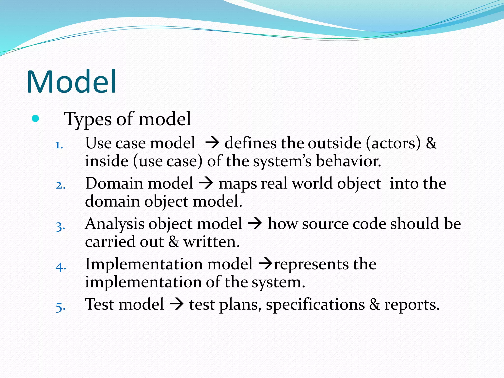 Model
 Types of model
1. Use case model  defines the outside (actors) &
inside (use case) of the system’s behavior.
2. Domain model  maps real world object into the
domain object model.
3. Analysis object model  how source code should be
carried out & written.
4. Implementation model represents the
implementation of the system.
5. Test model  test plans, specifications & reports.
 