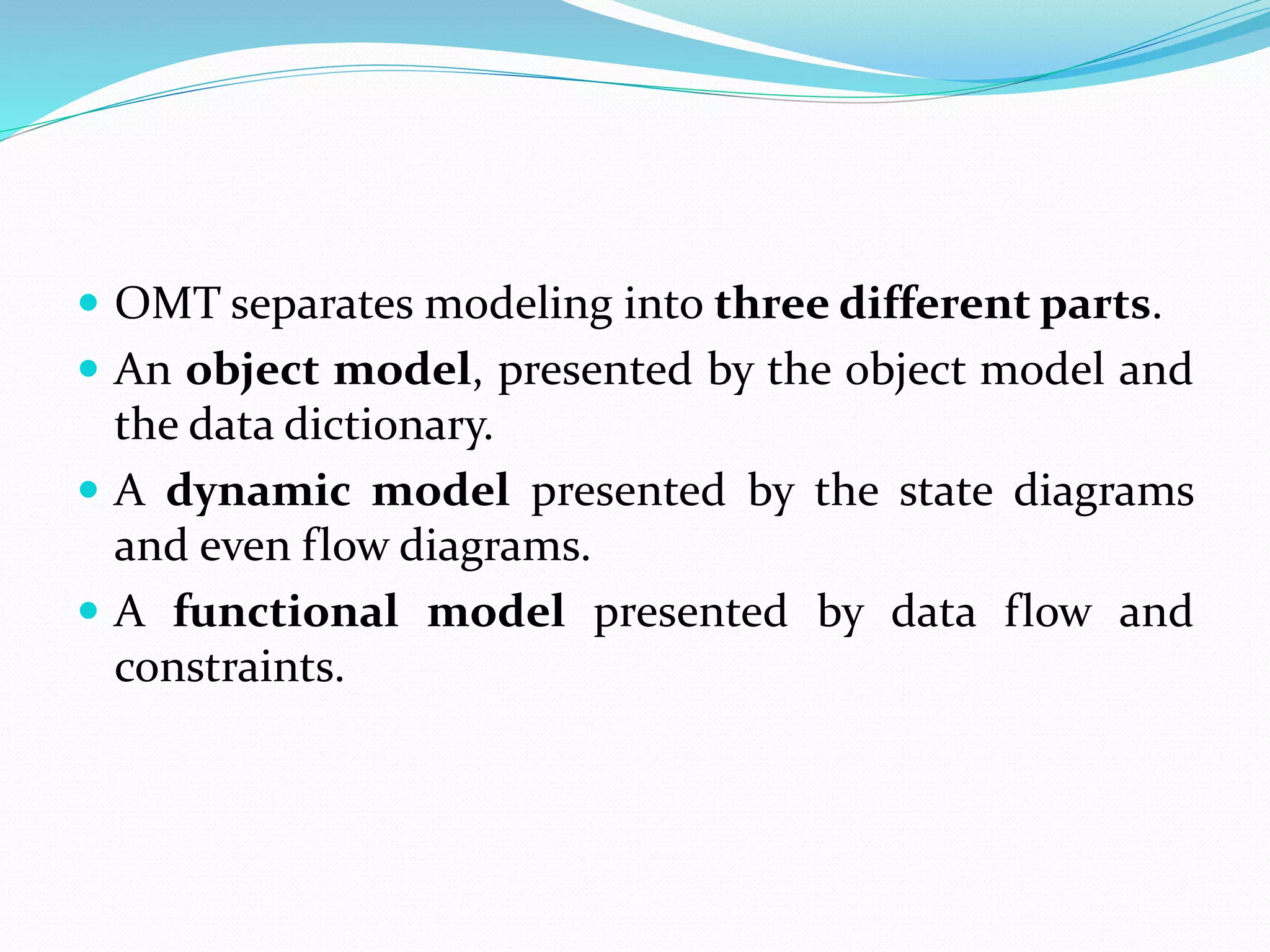  OMT separates modeling into three different parts.
 An object model, presented by the object model and
the data dictionary.
 A dynamic model presented by the state diagrams
and even flow diagrams.
 A functional model presented by data flow and
constraints.
 