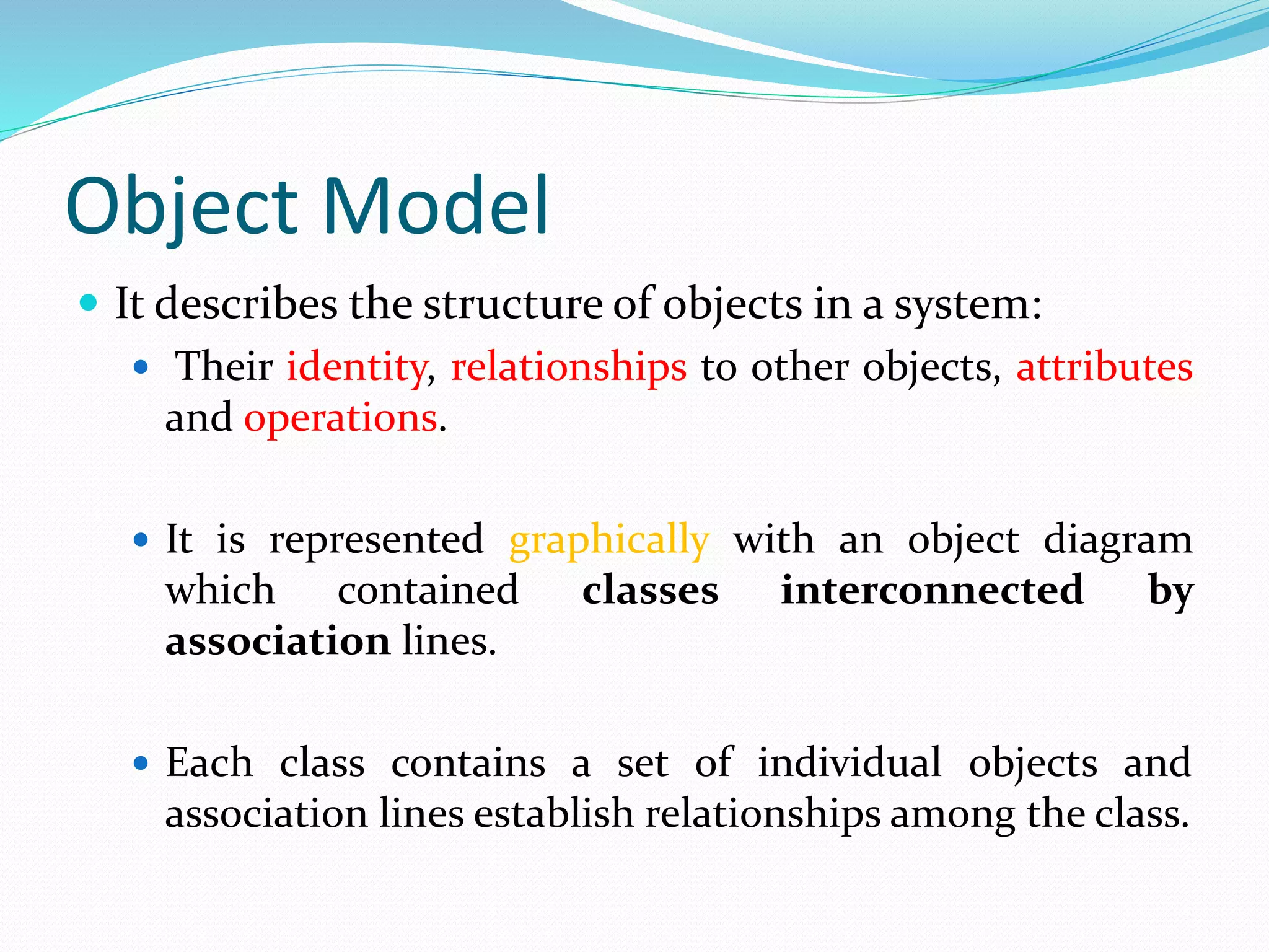Object Model
 It describes the structure of objects in a system:
 Their identity, relationships to other objects, attributes
and operations.
 It is represented graphically with an object diagram
which contained classes interconnected by
association lines.
 Each class contains a set of individual objects and
association lines establish relationships among the class.
 