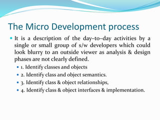 The Micro Development process
 It is a description of the day–to–day activities by a
single or small group of s/w developers which could
look blurry to an outside viewer as analysis & design
phases are not clearly defined.
 1. Identify classes and objects
 2. Identify class and object semantics.
 3. Identify class & object relationships,
 4. Identify class & object interfaces & implementation.
 