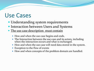 Use Cases
 Understanding system requirements
 Interaction between Users and Systems
 The use case description must contain
 How and when the use case begins and ends.
 The Interaction between the use case and its actors, including
when the interaction occurs and what is exchanged.
 How and when the use case will need data stored in the system.
 Exception to the flow of events
 How and when concepts of the problem domain are handled.
 