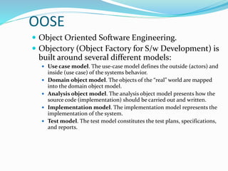 OOSE
 Object Oriented Software Engineering.
 Objectory (Object Factory for S/w Development) is
built around several different models:
 Use case model. The use-case model defines the outside (actors) and
inside (use case) of the systems behavior.
 Domain object model. The objects of the “real” world are mapped
into the domain object model.
 Analysis object model. The analysis object model presents how the
source code (implementation) should be carried out and written.
 Implementation model. The implementation model represents the
implementation of the system.
 Test model. The test model constitutes the test plans, specifications,
and reports.
 
