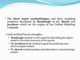  The three major methodologies and their modeling
notations developed by Rumbaugh et al., Booch and
Jacobson which are the origins of the Unified Modeling
Language.
 Each method has its strengths.
 Rambaugh method is well-suited for describing the object
model or the static structure of the system.
 The Jacobson et al. method is good for producing user –
driven analysis models.
 The Booch method produces detailed object–oriented design
models.
 