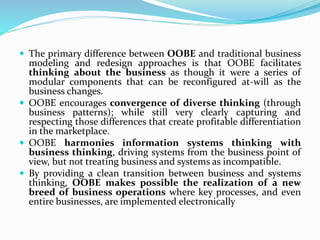 The primary difference between OOBE and traditional business
modeling and redesign approaches is that OOBE facilitates
thinking about the business as though it were a series of
modular components that can be reconfigured at-will as the
business changes.
 OOBE encourages convergence of diverse thinking (through
business patterns); while still very clearly capturing and
respecting those differences that create profitable differentiation
in the marketplace.
 OOBE harmonies information systems thinking with
business thinking, driving systems from the business point of
view, but not treating business and systems as incompatible.
 By providing a clean transition between business and systems
thinking, OOBE makes possible the realization of a new
breed of business operations where key processes, and even
entire businesses, are implemented electronically
 