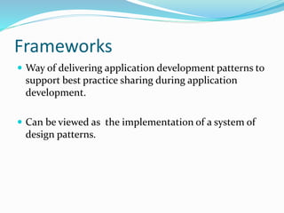 Frameworks
 Way of delivering application development patterns to
support best practice sharing during application
development.
 Can be viewed as the implementation of a system of
design patterns.
 