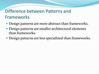 Difference between Patterns and
Frameworks
 Design patterns are more abstract than frameworks.
 Design patterns are smaller architectural elements
than frameworks.
 Design patterns are less specialized than frameworks.
 