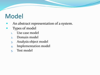 Model
 An abstract representation of a system.
 Types of model
1. Use case model
2. Domain model
3. Analysis object model
4. Implementation model
5. Test model
 