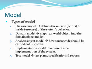 Model
 Types of model
1. Use case model  defines the outside (actors) &
inside (use case) of the system’s behavior.
2. Domain model  maps real world object into the
domain object model.
3. Analysis object model  how source code should be
carried out & written.
4. Implementation model represents the
implementation of the system.
5. Test model  test plans, specifications & reports.
 
