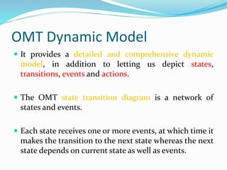 OMT Dynamic Model
 It provides a detailed and comprehensive dynamic
model, in addition to letting us depict states,
transitions, events and actions.
 The OMT state transition diagram is a network of
states and events.
 Each state receives one or more events, at which time it
makes the transition to the next state whereas the next
state depends on current state as well as events.
 