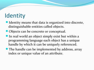 Identity
Identity means that data is organized into discrete,
distinguishable entities called objects.
Objects can be concrete or conceptual.
In real world an object simply exist but within a
programming language each object has a unique
handle by which it can be uniquely referenced.
The handle can be implemented by address, array
index or unique value of an attribute.
 