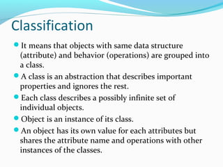 Classification
It means that objects with same data structure
(attribute) and behavior (operations) are grouped into
a class.
A class is an abstraction that describes important
properties and ignores the rest.
Each class describes a possibly infinite set of
individual objects.
Object is an instance of its class.
An object has its own value for each attributes but
shares the attribute name and operations with other
instances of the classes.
 