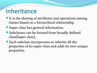 Inheritance
It is the sharing of attributes and operations among
classes based on a hierarchical relationship.
Super class has general information.
Subclasses can be formed from broadly defined
class[Super class].
Each subclass incorporates or inherits all the
properties of its super class and adds its own unique
properties.
 