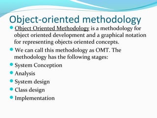 Object-oriented methodology
Object Oriented Methodology is a methodology for
object oriented development and a graphical notation
for representing objects oriented concepts.
We can call this methodology as OMT. The
methodology has the following stages:
System Conception
Analysis
System design
Class design
Implementation
 