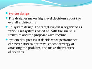System design –
The designer makes high level decisions about the
overall architecture.
 In system design, the target system is organized as
various subsystems based on both the analysis
structure and the proposed architecture.
System designer must decide what performance
characteristics to optimize, choose strategy of
attacking the problem, and make the resource
allocations.
 