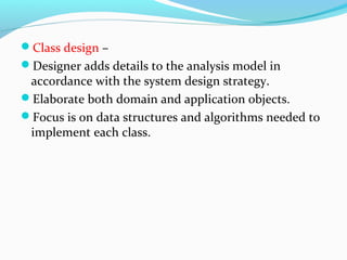 Class design –
Designer adds details to the analysis model in
accordance with the system design strategy.
Elaborate both domain and application objects.
Focus is on data structures and algorithms needed to
implement each class.
 